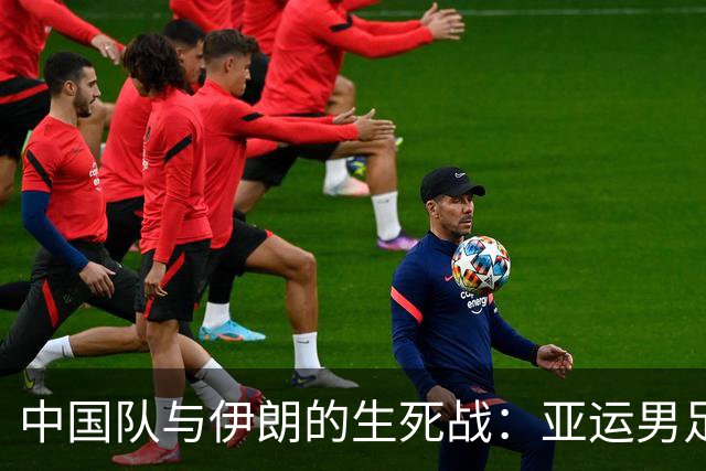 中国队与伊朗的生死战：亚运男足八强争夺战的前瞻分析